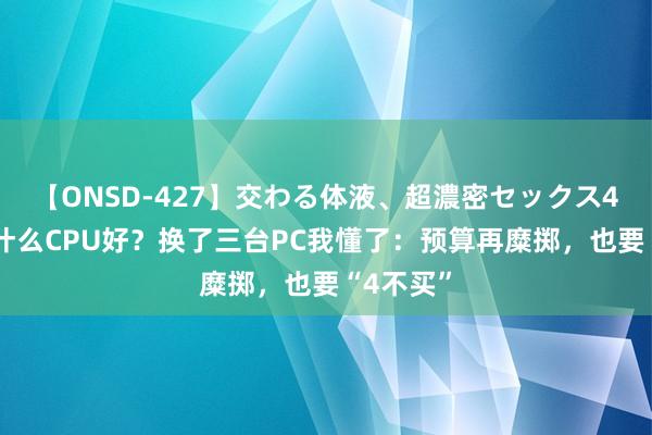 【ONSD-427】交わる体液、超濃密セックス4時間 买什么CPU好？换了三台PC我懂了：预算再糜掷，也要“4不买”