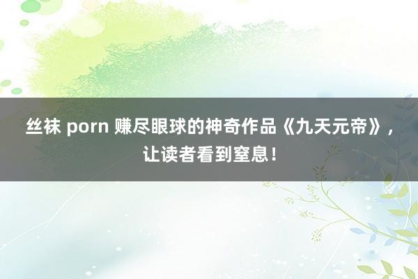 丝袜 porn 赚尽眼球的神奇作品《九天元帝》，让读者看到窒息！