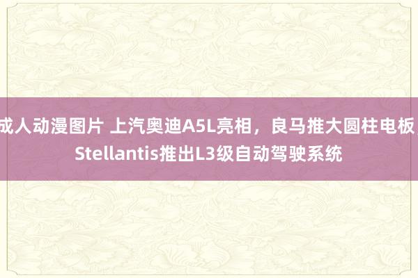 成人动漫图片 上汽奥迪A5L亮相，良马推大圆柱电板，Stellantis推出L3级自动驾驶系统