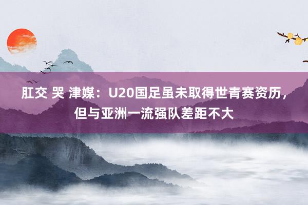 肛交 哭 津媒：U20国足虽未取得世青赛资历，但与亚洲一流强队差距不大