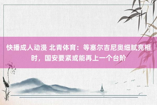 快播成人动漫 北青体育：等塞尔吉尼奥细腻亮相时，国安要紧或能再上一个台阶