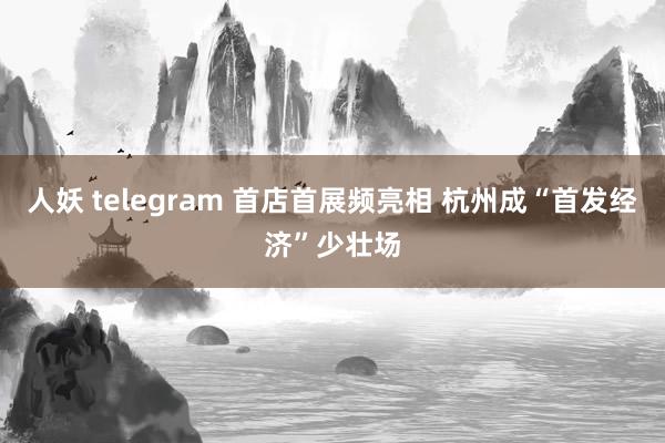人妖 telegram 首店首展频亮相 杭州成“首发经济”少壮场