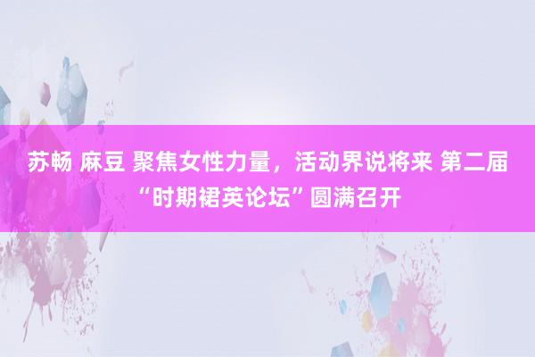 苏畅 麻豆 聚焦女性力量，活动界说将来 第二届“时期裙英论坛”圆满召开