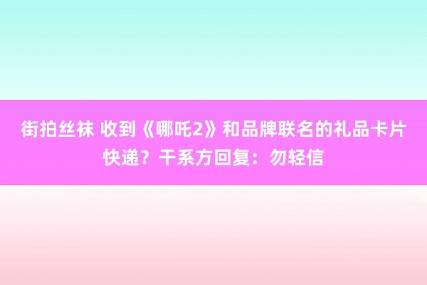 街拍丝袜 收到《哪吒2》和品牌联名的礼品卡片快递？干系方回复：勿轻信