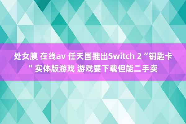 处女膜 在线av 任天国推出Switch 2“钥匙卡”实体版游戏 游戏要下载但能二手卖