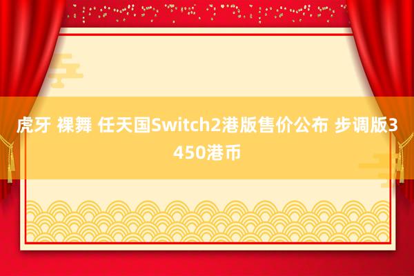 虎牙 裸舞 任天国Switch2港版售价公布 步调版3450港币