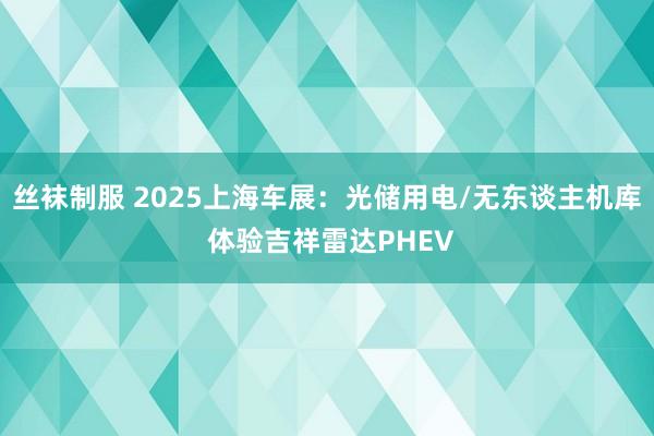 丝袜制服 2025上海车展：光储用电/无东谈主机库 体验吉祥雷达PHEV