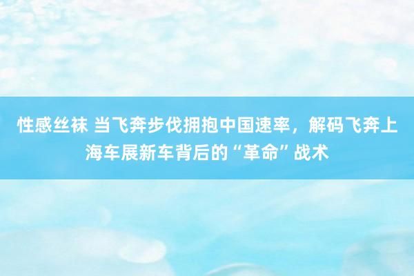 性感丝袜 当飞奔步伐拥抱中国速率，解码飞奔上海车展新车背后的“革命”战术