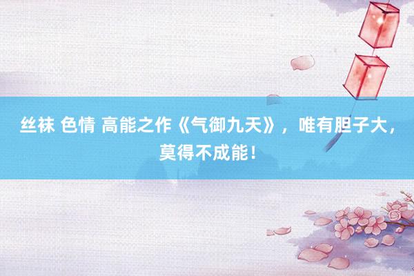 丝袜 色情 高能之作《气御九天》，唯有胆子大，莫得不成能！