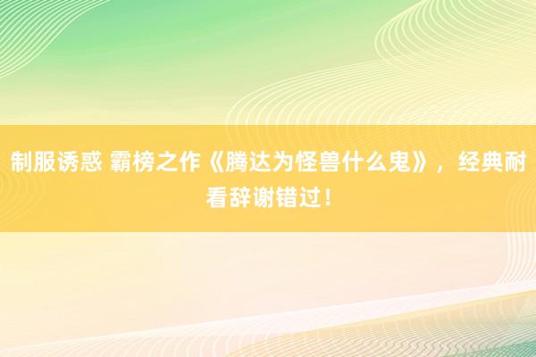 制服诱惑 霸榜之作《腾达为怪兽什么鬼》，经典耐看辞谢错过！