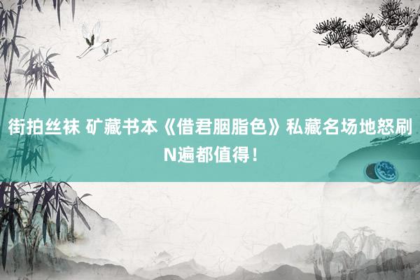 街拍丝袜 矿藏书本《借君胭脂色》私藏名场地怒刷N遍都值得！