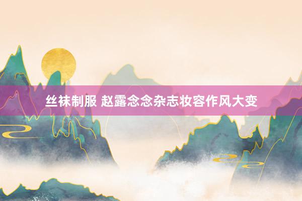 丝袜制服 赵露念念杂志妆容作风大变