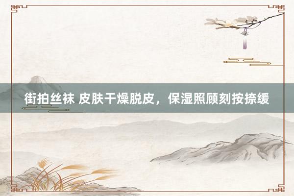 街拍丝袜 皮肤干燥脱皮，保湿照顾刻按捺缓