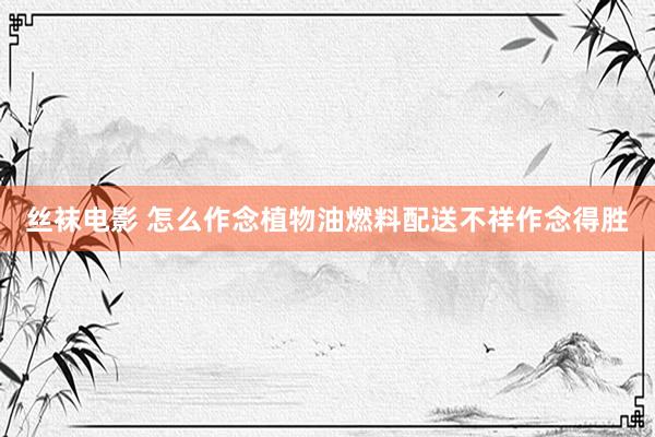 丝袜电影 怎么作念植物油燃料配送不祥作念得胜