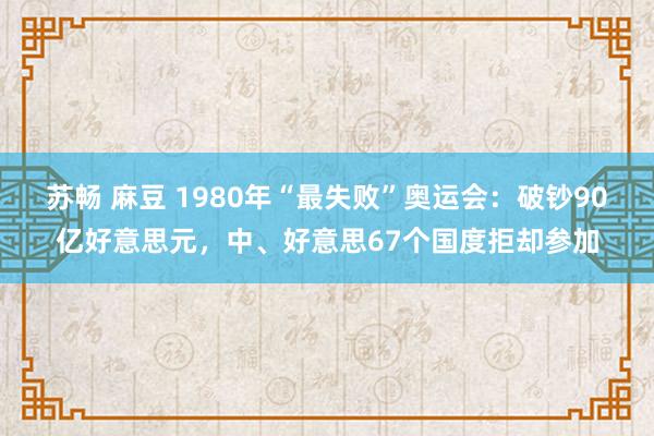 苏畅 麻豆 1980年“最失败”奥运会：破钞90亿好意思元，中、好意思67个国度拒却参加