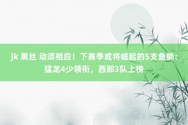 jk 黑丝 动须相应！下赛季或将崛起的5支鱼腩：猛龙4少领衔，西部3队上榜