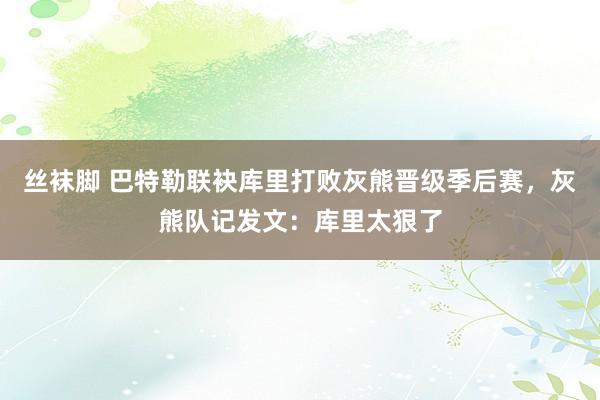 丝袜脚 巴特勒联袂库里打败灰熊晋级季后赛，灰熊队记发文：库里太狠了