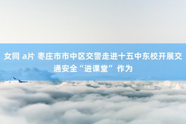 女同 a片 枣庄市市中区交警走进十五中东校开展交通安全“进课堂” 作为