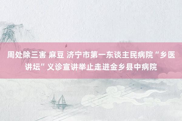 周处除三害 麻豆 济宁市第一东谈主民病院“乡医讲坛”义诊宣讲举止走进金乡县中病院