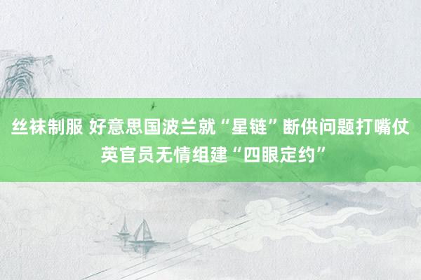 丝袜制服 好意思国波兰就“星链”断供问题打嘴仗 英官员无情组建“四眼定约”
