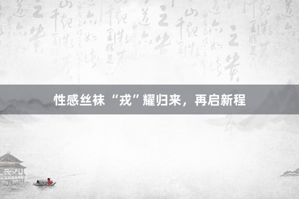 性感丝袜 “戎”耀归来，再启新程