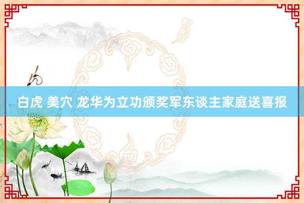 白虎 美穴 龙华为立功颁奖军东谈主家庭送喜报