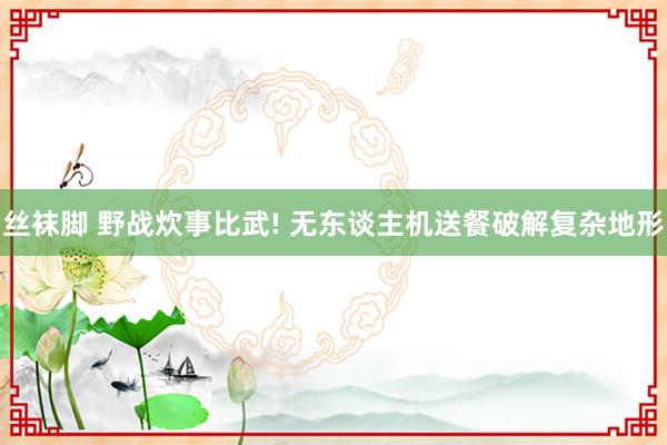 丝袜脚 野战炊事比武! 无东谈主机送餐破解复杂地形