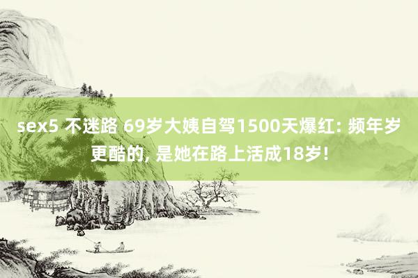 sex5 不迷路 69岁大姨自驾1500天爆红: 频年岁更酷的， 是她在路上活成18岁!