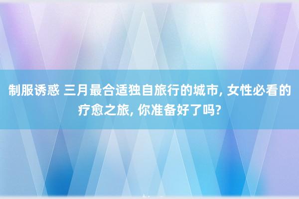 制服诱惑 三月最合适独自旅行的城市， 女性必看的疗愈之旅， 你准备好了吗?