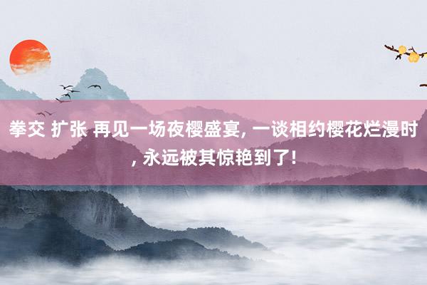 拳交 扩张 再见一场夜樱盛宴， 一谈相约樱花烂漫时，<a href=