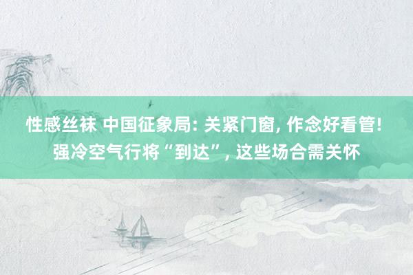 性感丝袜 中国征象局: 关紧门窗， 作念好看管! 强冷空气行将“到达”， 这些场合需关怀