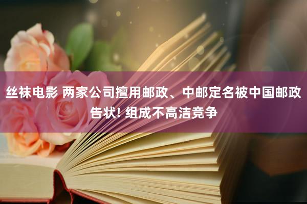 丝袜电影 两家公司擅用邮政、中邮定名被中国邮政告状! 组成不高洁竞争