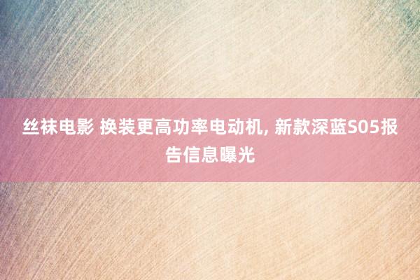 丝袜电影 换装更高功率电动机， 新款深蓝S05报告信息曝光