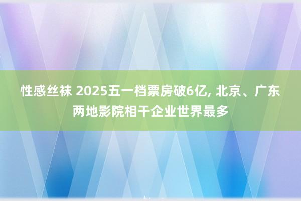 性感丝袜 2025五一档票房破6亿， 北京、广东两地影院相干企业世界最多