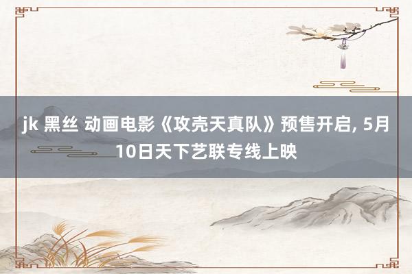 jk 黑丝 动画电影《攻壳天真队》预售开启， 5月10日天下艺联专线上映