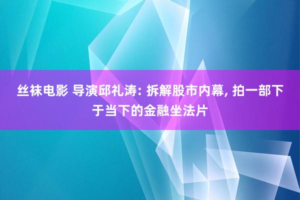 丝袜电影 导演邱礼涛: 拆解股市内幕， 拍一部下于当下的金融坐法片