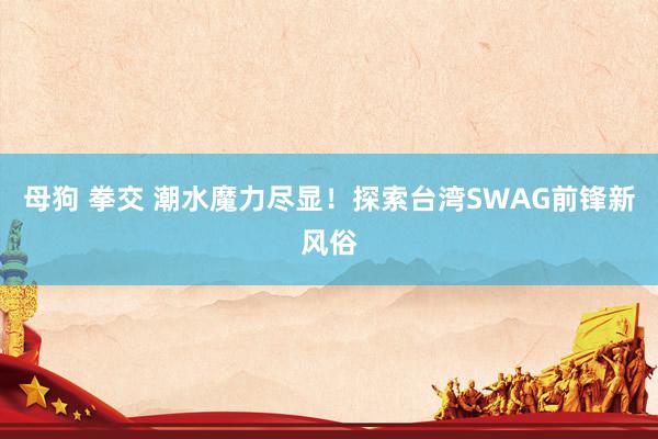 母狗 拳交 潮水魔力尽显！探索台湾SWAG前锋新风俗