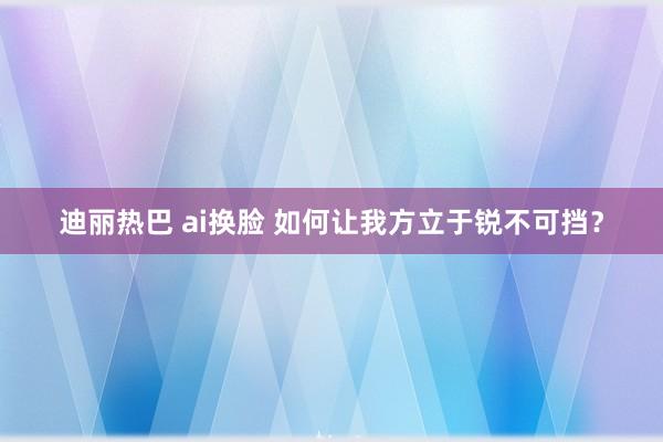 迪丽热巴 ai换脸 如何让我方立于锐不可挡？