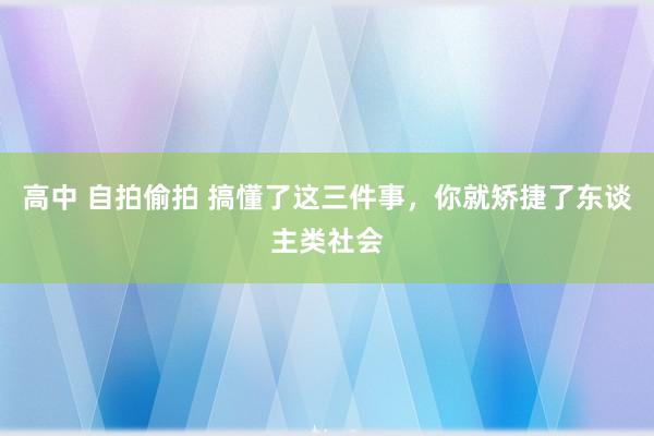 高中 自拍偷拍 搞懂了这三件事，你就矫捷了东谈主类社会