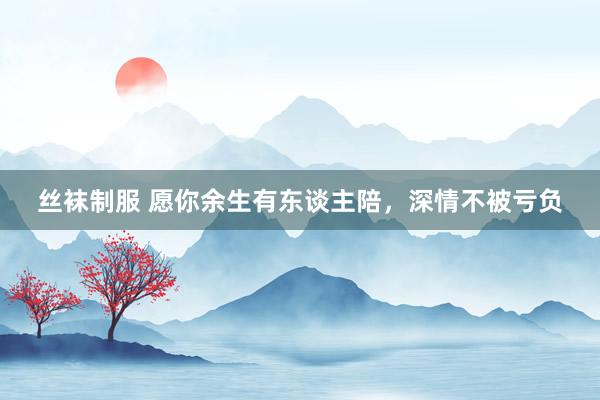 丝袜制服 愿你余生有东谈主陪，深情不被亏负