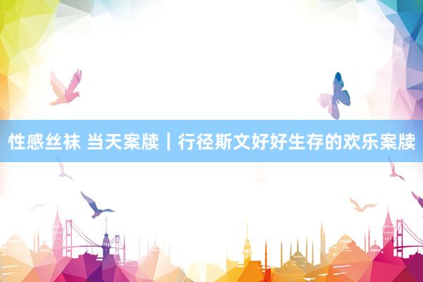 性感丝袜 当天案牍｜行径斯文好好生存的欢乐案牍