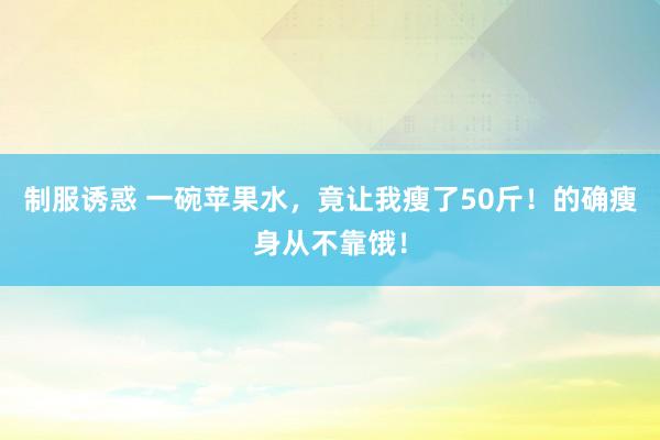 制服诱惑 一碗苹果水，竟让我瘦了50斤！的确瘦身从不靠饿！