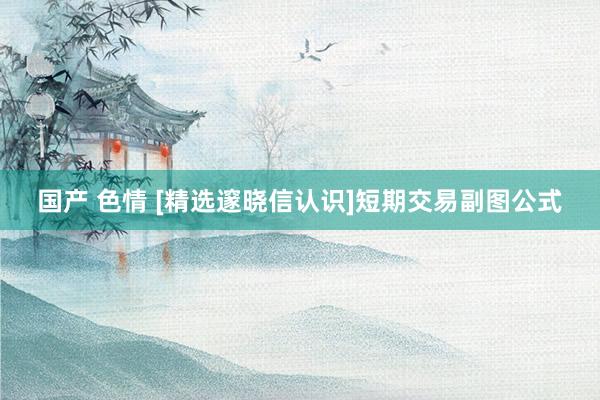 国产 色情 [精选邃晓信认识]短期交易副图公式