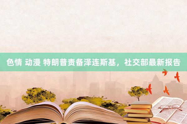 色情 动漫 特朗普责备泽连斯基，社交部最新报告