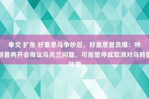 拳交 扩张 好意思乌争吵后，好意思官员爆：特朗普将开会商议乌克兰问题，可能暂停或取消对乌转圜