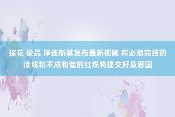 探花 极品 泽连斯基发布最新视频 称必须完结的底线和不成和谐的红线将提交好意思国